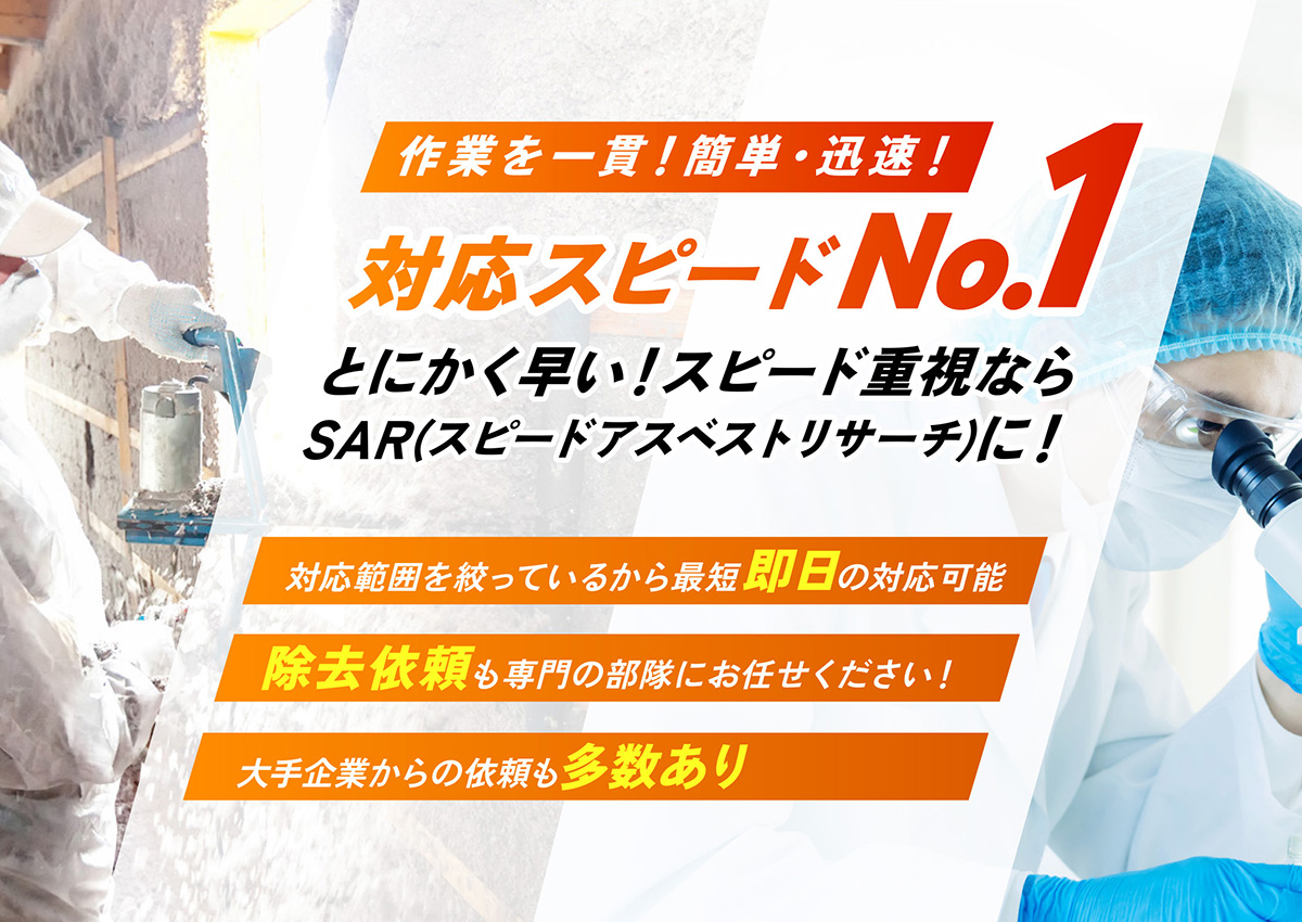 作業を一貫！簡単・迅速！対応スピードNo.1　とにかく早い！スピード重視ならSAR（スピードアスベストリサーチ）に！●対応範囲を絞っているから最短即日の対応可能●除去依頼も専門の部隊にお任せください！●大手企業からの依頼も多数あり