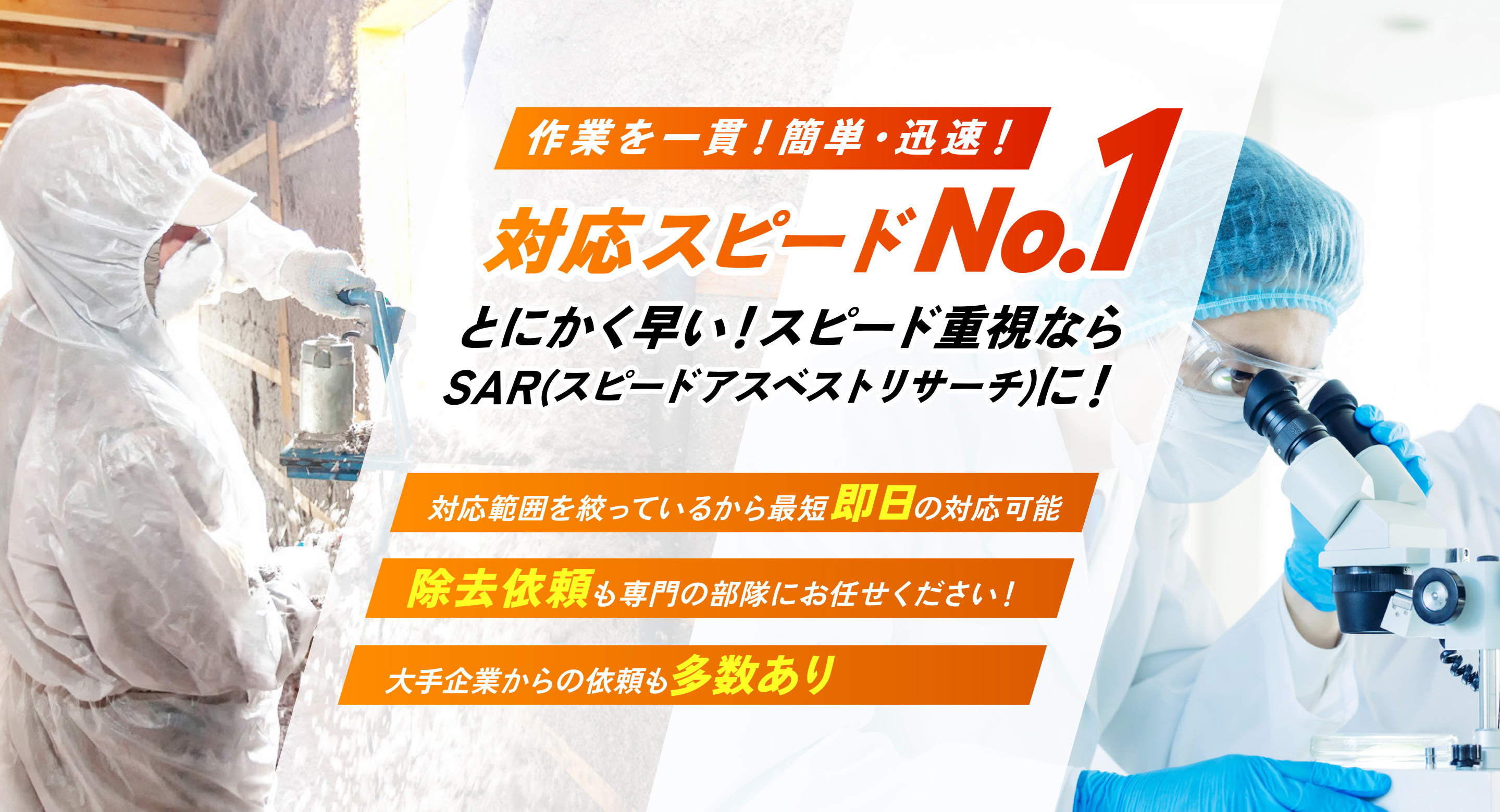 作業を一貫！簡単・迅速！対応スピードNo.1　とにかく早い！スピード重視ならSAR（スピードアスベストリサーチ）に！●対応範囲を絞っているから最短即日の対応可能●除去依頼も専門の部隊にお任せください！●大手企業からの依頼も多数あり